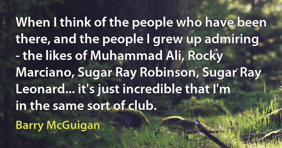 When I think of the people who have been there, and the people I grew up admiring - the likes of Muhammad Ali, Rocky Marciano, Sugar Ray Robinson, Sugar Ray Leonard... it's just incredible that I'm in the same sort of club. (Barry McGuigan)