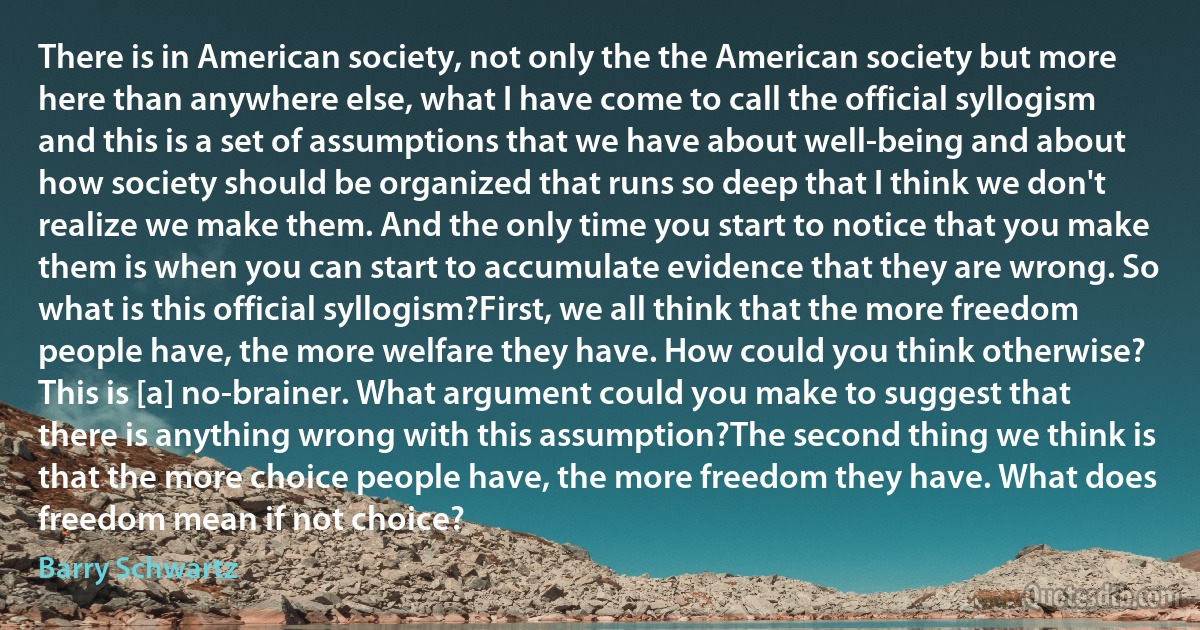 There is in American society, not only the the American society but more here than anywhere else, what I have come to call the official syllogism and this is a set of assumptions that we have about well-being and about how society should be organized that runs so deep that I think we don't realize we make them. And the only time you start to notice that you make them is when you can start to accumulate evidence that they are wrong. So what is this official syllogism?First, we all think that the more freedom people have, the more welfare they have. How could you think otherwise? This is [a] no-brainer. What argument could you make to suggest that there is anything wrong with this assumption?The second thing we think is that the more choice people have, the more freedom they have. What does freedom mean if not choice? (Barry Schwartz)