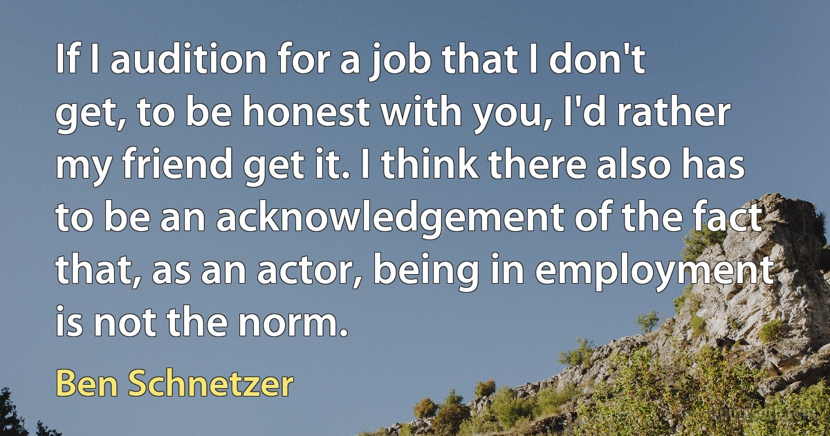 If I audition for a job that I don't get, to be honest with you, I'd rather my friend get it. I think there also has to be an acknowledgement of the fact that, as an actor, being in employment is not the norm. (Ben Schnetzer)