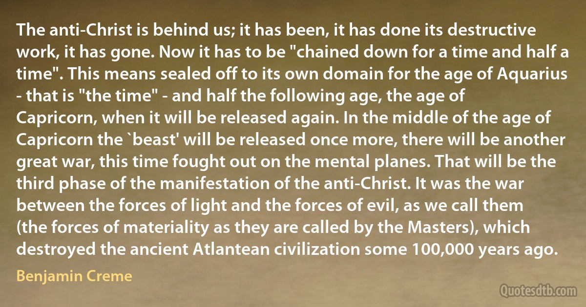 The anti-Christ is behind us; it has been, it has done its destructive work, it has gone. Now it has to be "chained down for a time and half a time". This means sealed off to its own domain for the age of Aquarius - that is "the time" - and half the following age, the age of Capricorn, when it will be released again. In the middle of the age of Capricorn the `beast' will be released once more, there will be another great war, this time fought out on the mental planes. That will be the third phase of the manifestation of the anti-Christ. It was the war between the forces of light and the forces of evil, as we call them (the forces of materiality as they are called by the Masters), which destroyed the ancient Atlantean civilization some 100,000 years ago. (Benjamin Creme)