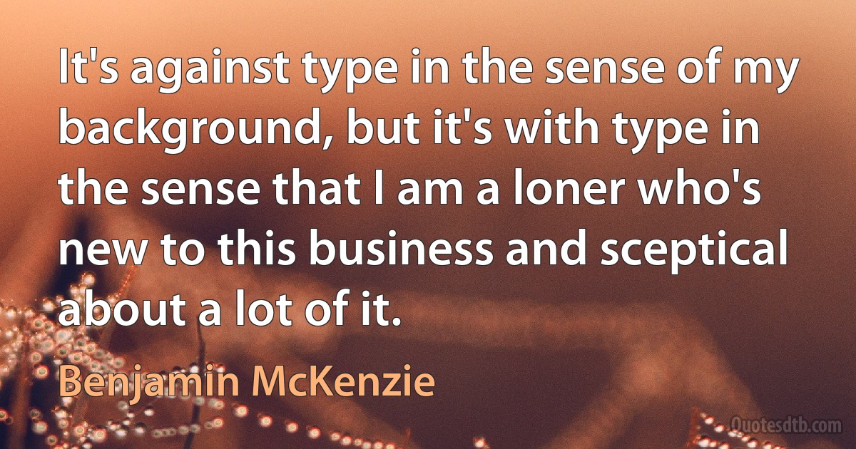 It's against type in the sense of my background, but it's with type in the sense that I am a loner who's new to this business and sceptical about a lot of it. (Benjamin McKenzie)