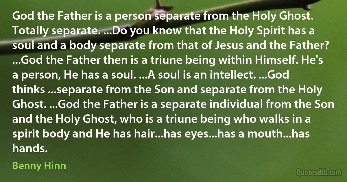 God the Father is a person separate from the Holy Ghost. Totally separate. ...Do you know that the Holy Spirit has a soul and a body separate from that of Jesus and the Father? ...God the Father then is a triune being within Himself. He's a person, He has a soul. ...A soul is an intellect. ...God thinks ...separate from the Son and separate from the Holy Ghost. ...God the Father is a separate individual from the Son and the Holy Ghost, who is a triune being who walks in a spirit body and He has hair...has eyes...has a mouth...has hands. (Benny Hinn)