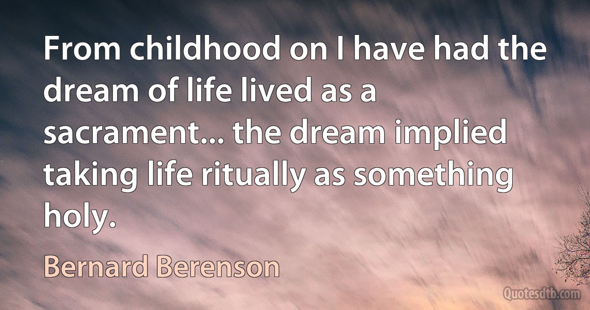 From childhood on I have had the dream of life lived as a sacrament... the dream implied taking life ritually as something holy. (Bernard Berenson)