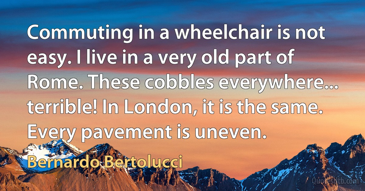 Commuting in a wheelchair is not easy. I live in a very old part of Rome. These cobbles everywhere... terrible! In London, it is the same. Every pavement is uneven. (Bernardo Bertolucci)