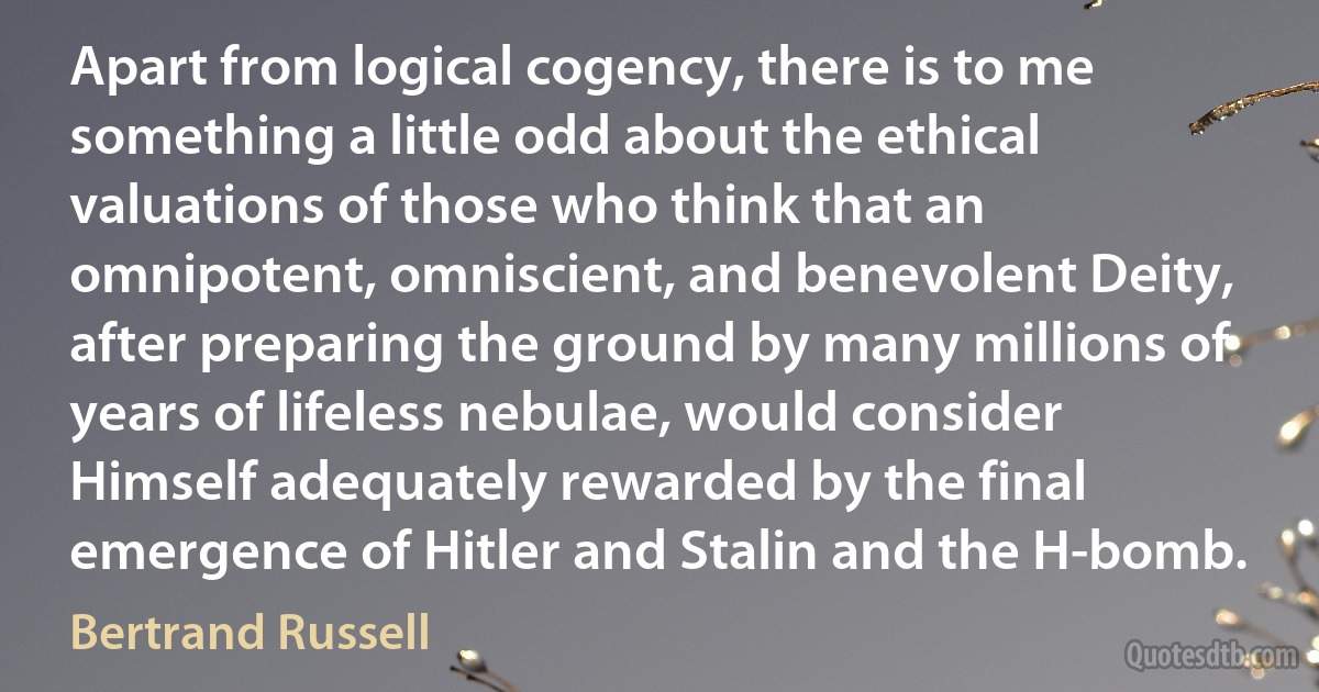 Apart from logical cogency, there is to me something a little odd about the ethical valuations of those who think that an omnipotent, omniscient, and benevolent Deity, after preparing the ground by many millions of years of lifeless nebulae, would consider Himself adequately rewarded by the final emergence of Hitler and Stalin and the H-bomb. (Bertrand Russell)