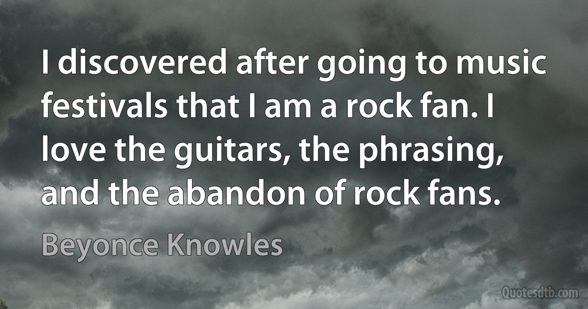 I discovered after going to music festivals that I am a rock fan. I love the guitars, the phrasing, and the abandon of rock fans. (Beyonce Knowles)