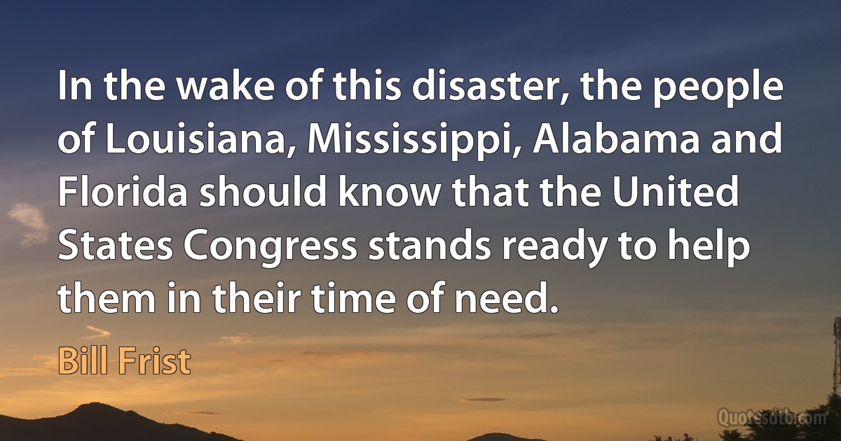 In the wake of this disaster, the people of Louisiana, Mississippi, Alabama and Florida should know that the United States Congress stands ready to help them in their time of need. (Bill Frist)