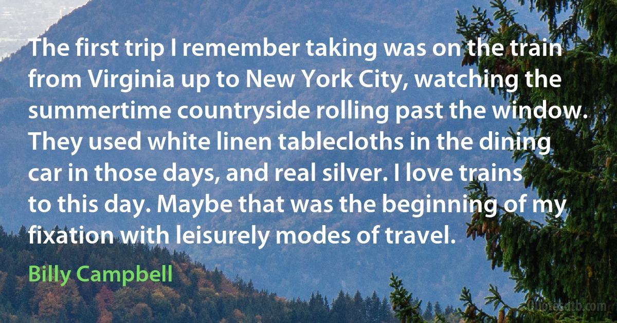 The first trip I remember taking was on the train from Virginia up to New York City, watching the summertime countryside rolling past the window. They used white linen tablecloths in the dining car in those days, and real silver. I love trains to this day. Maybe that was the beginning of my fixation with leisurely modes of travel. (Billy Campbell)