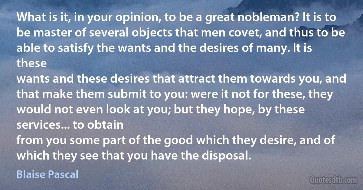 What is it, in your opinion, to be a great nobleman? It is to be master of several objects that men covet, and thus to be able to satisfy the wants and the desires of many. It is these
wants and these desires that attract them towards you, and that make them submit to you: were it not for these, they would not even look at you; but they hope, by these services... to obtain
from you some part of the good which they desire, and of which they see that you have the disposal. (Blaise Pascal)