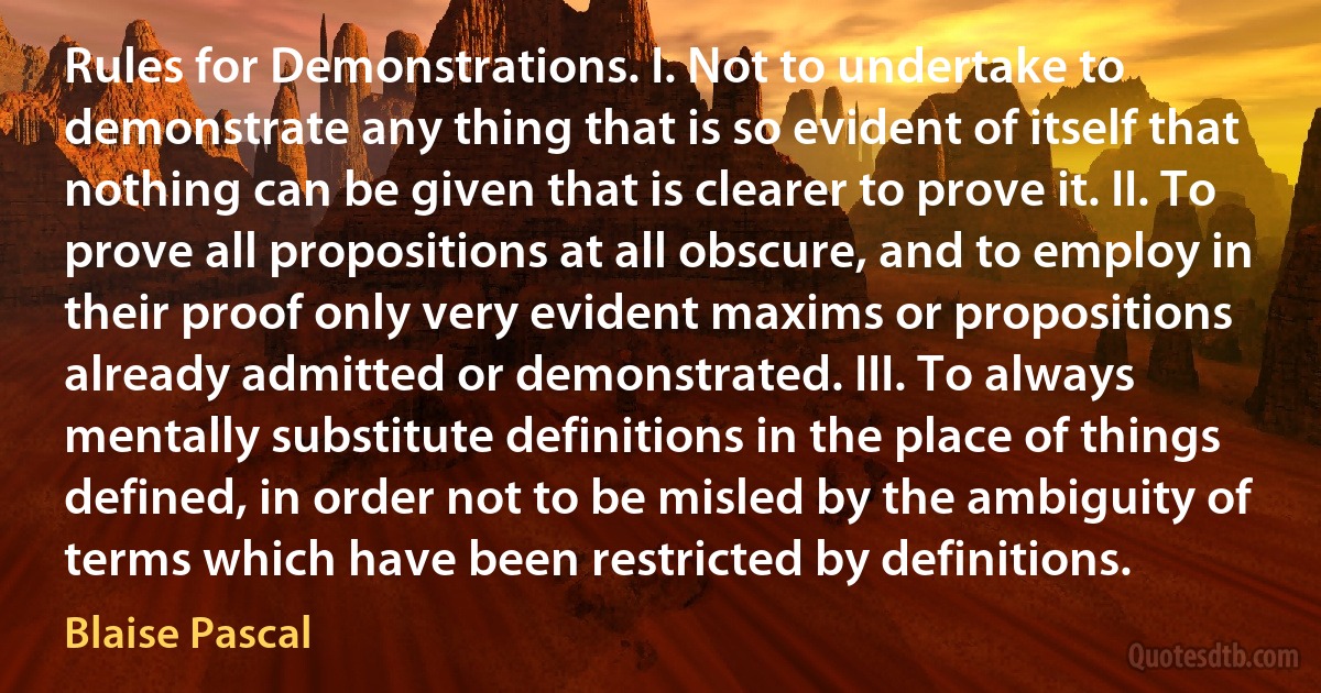 Rules for Demonstrations. I. Not to undertake to demonstrate any thing that is so evident of itself that nothing can be given that is clearer to prove it. II. To prove all propositions at all obscure, and to employ in their proof only very evident maxims or propositions already admitted or demonstrated. III. To always mentally substitute definitions in the place of things defined, in order not to be misled by the ambiguity of terms which have been restricted by definitions. (Blaise Pascal)