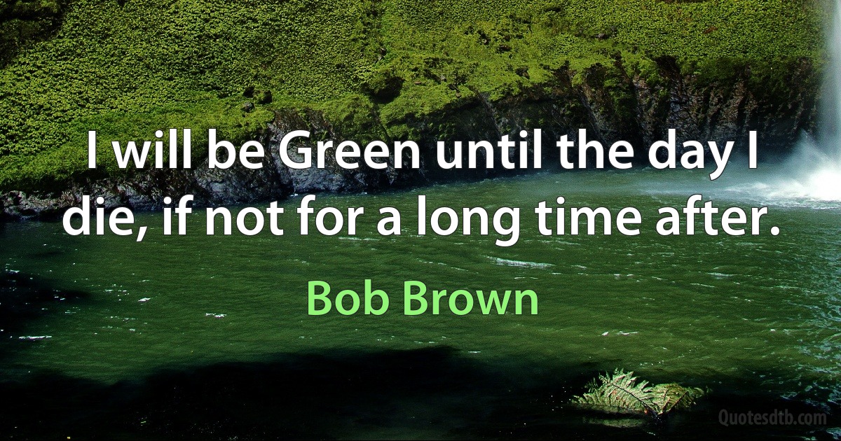 I will be Green until the day I die, if not for a long time after. (Bob Brown)