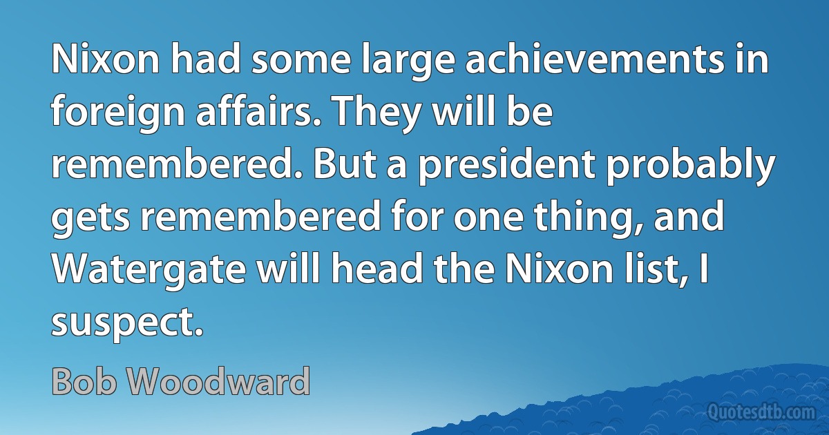 Nixon had some large achievements in foreign affairs. They will be remembered. But a president probably gets remembered for one thing, and Watergate will head the Nixon list, I suspect. (Bob Woodward)