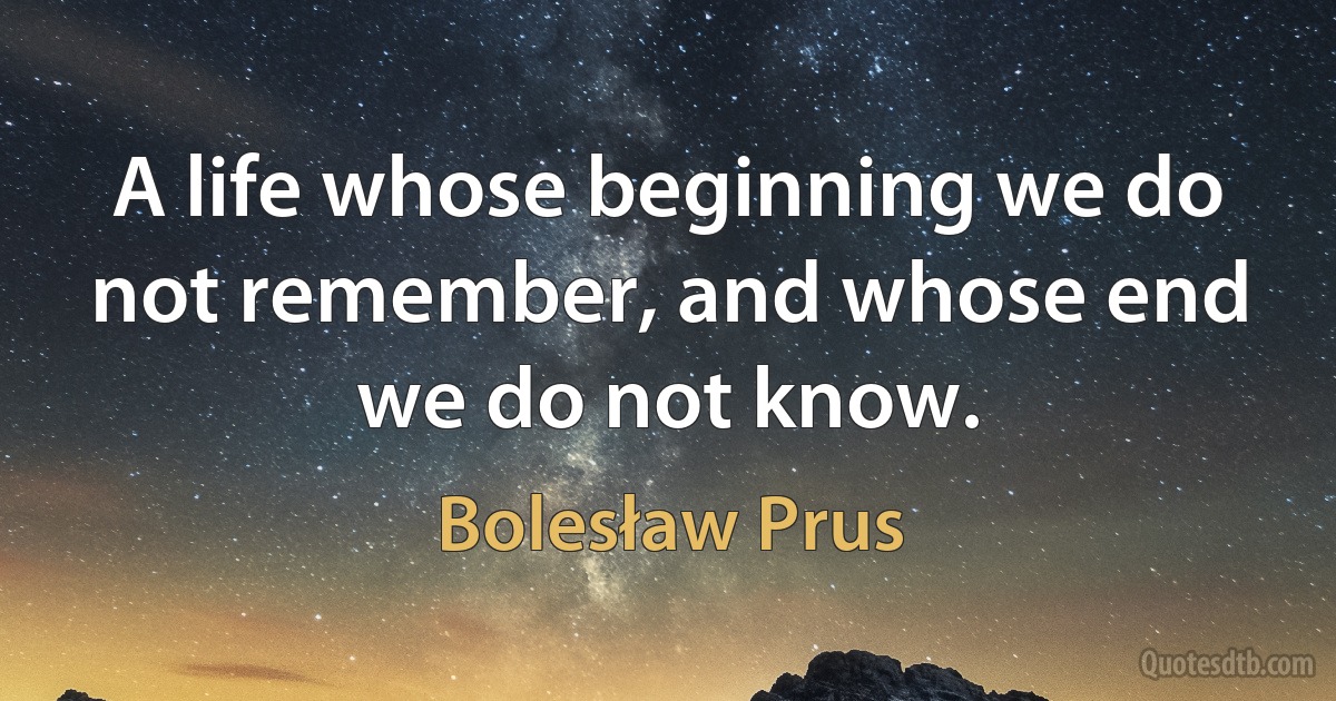 A life whose beginning we do not remember, and whose end we do not know. (Bolesław Prus)