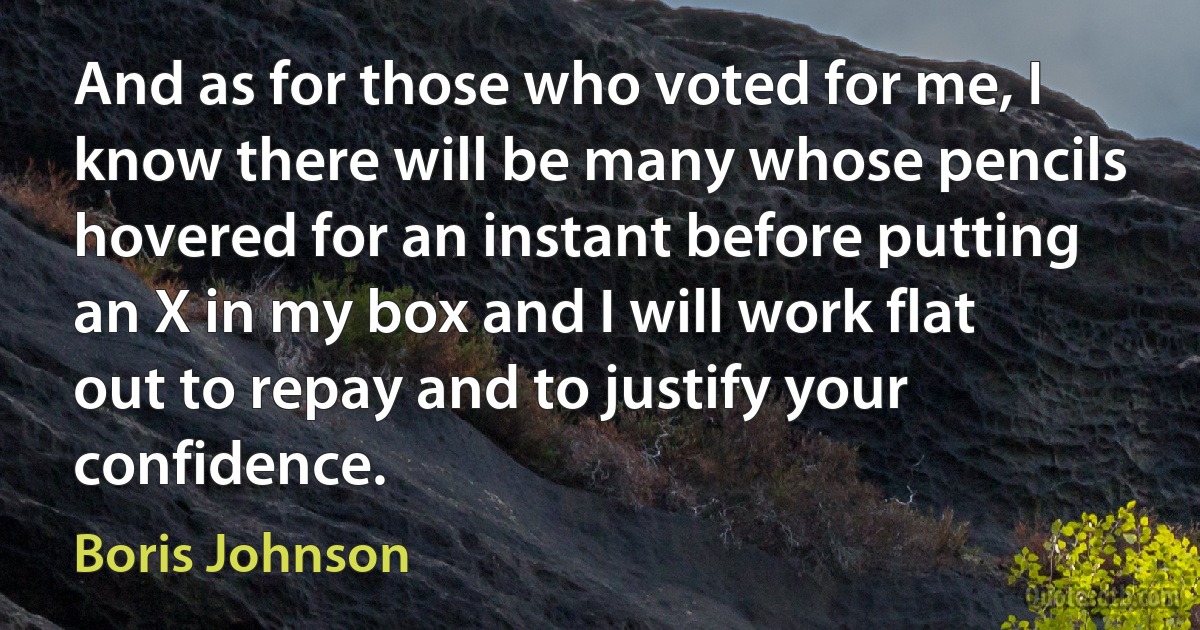 And as for those who voted for me, I know there will be many whose pencils hovered for an instant before putting an X in my box and I will work flat out to repay and to justify your confidence. (Boris Johnson)