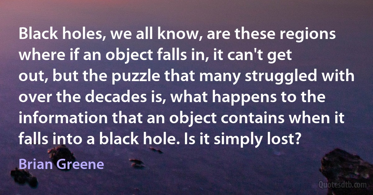 Black holes, we all know, are these regions where if an object falls in, it can't get out, but the puzzle that many struggled with over the decades is, what happens to the information that an object contains when it falls into a black hole. Is it simply lost? (Brian Greene)