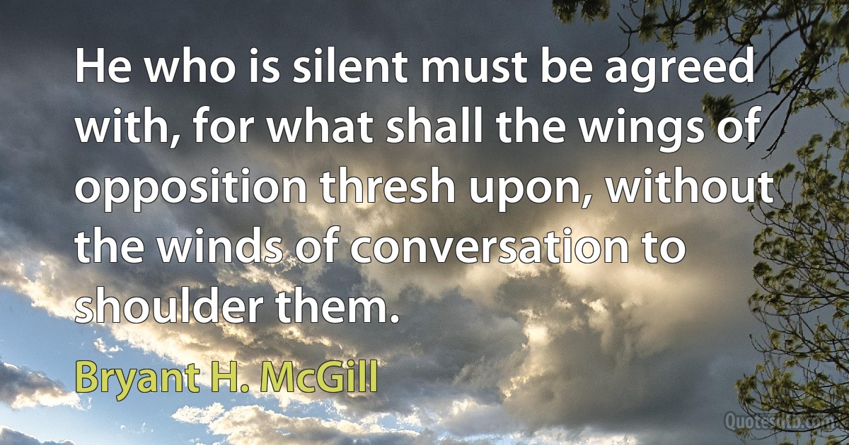 He who is silent must be agreed with, for what shall the wings of opposition thresh upon, without the winds of conversation to shoulder them. (Bryant H. McGill)