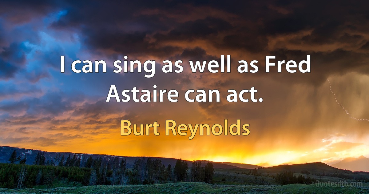 I can sing as well as Fred Astaire can act. (Burt Reynolds)