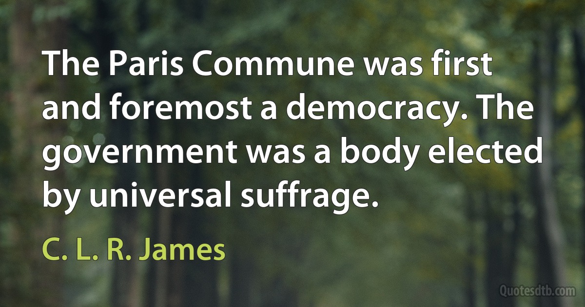 The Paris Commune was first and foremost a democracy. The government was a body elected by universal suffrage. (C. L. R. James)