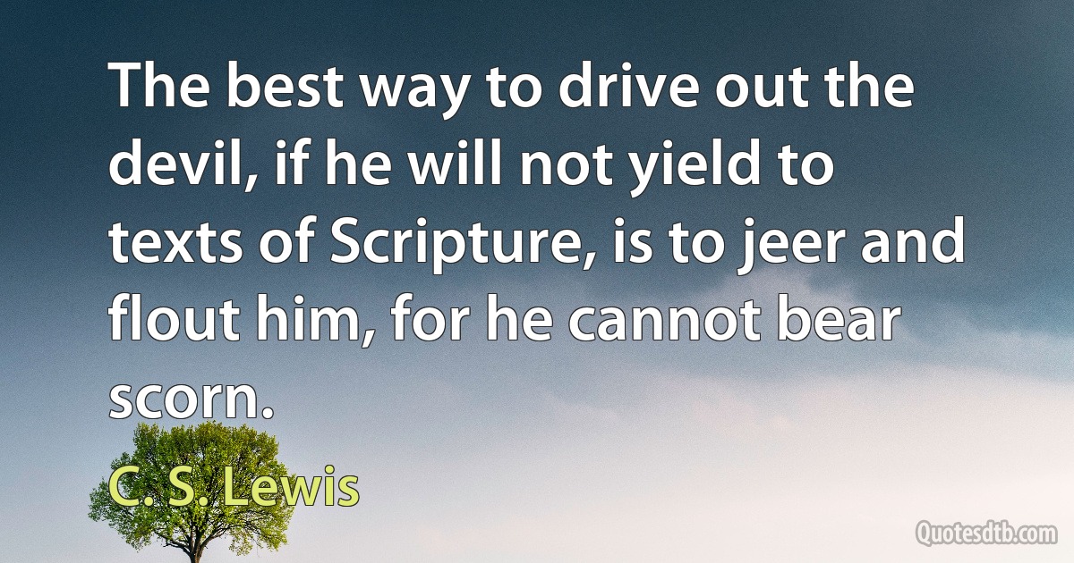 The best way to drive out the devil, if he will not yield to texts of Scripture, is to jeer and flout him, for he cannot bear scorn. (C. S. Lewis)