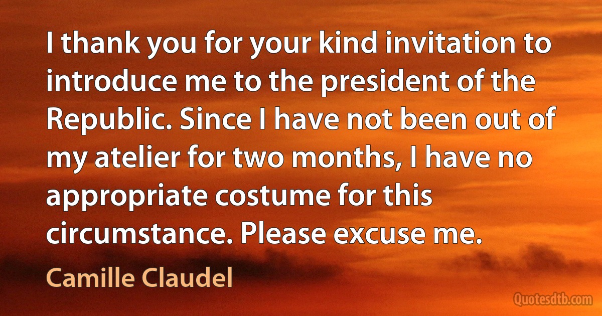 I thank you for your kind invitation to introduce me to the president of the Republic. Since I have not been out of my atelier for two months, I have no appropriate costume for this circumstance. Please excuse me. (Camille Claudel)