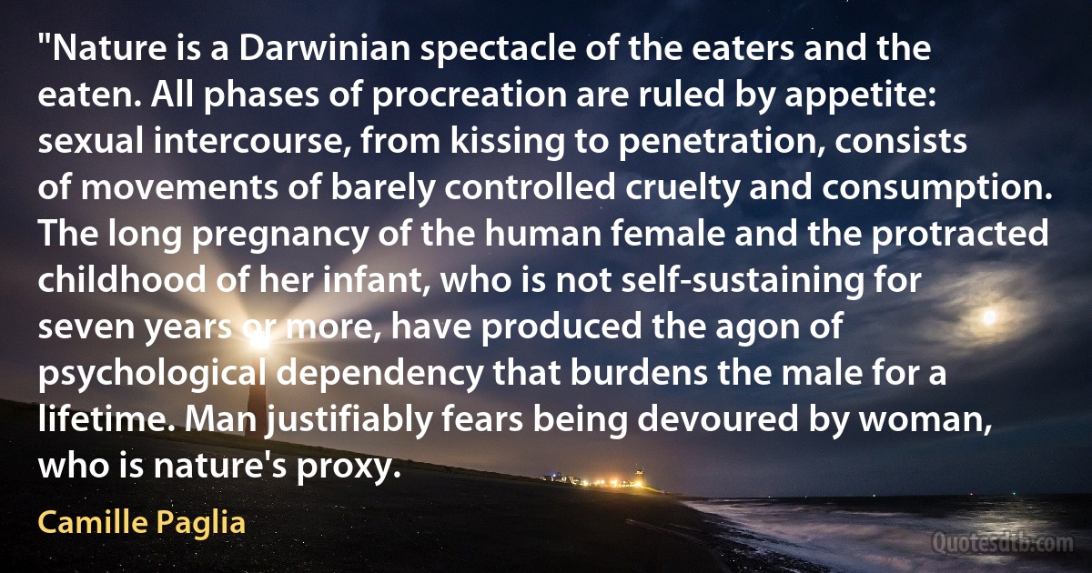 "Nature is a Darwinian spectacle of the eaters and the eaten. All phases of procreation are ruled by appetite: sexual intercourse, from kissing to penetration, consists of movements of barely controlled cruelty and consumption. The long pregnancy of the human female and the protracted childhood of her infant, who is not self-sustaining for seven years or more, have produced the agon of psychological dependency that burdens the male for a lifetime. Man justifiably fears being devoured by woman, who is nature's proxy. (Camille Paglia)