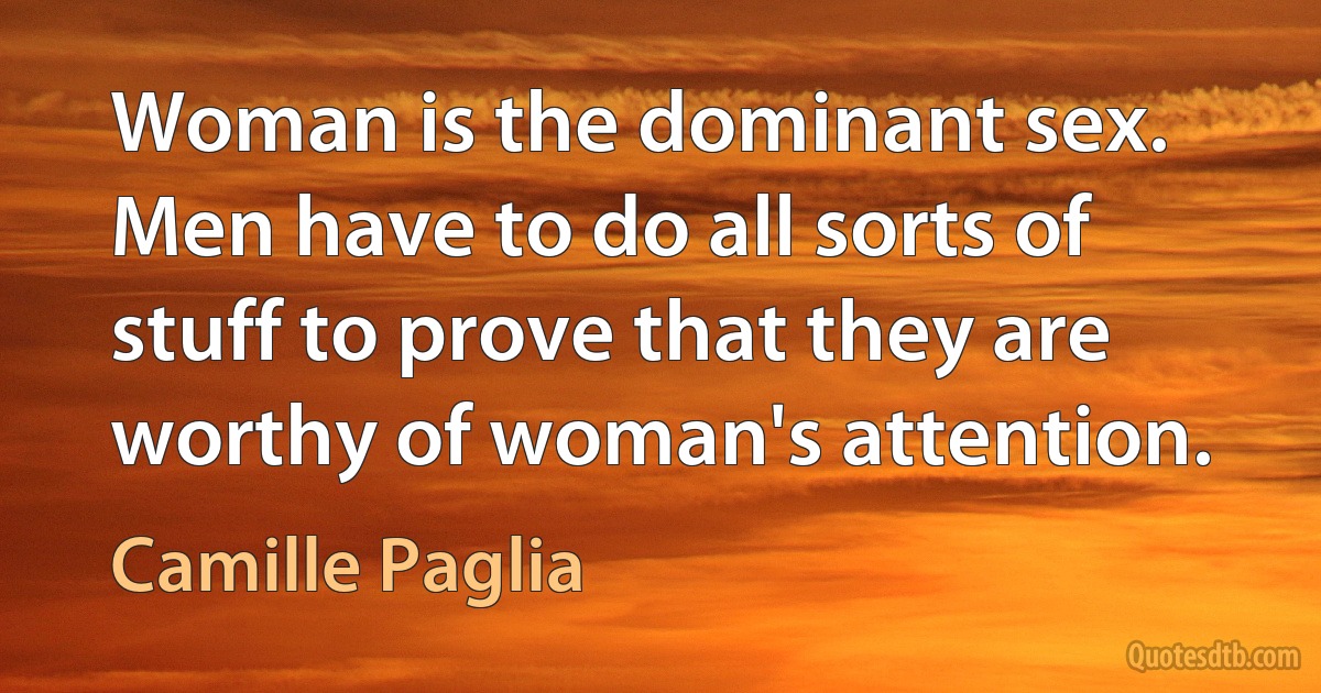 Woman is the dominant sex. Men have to do all sorts of stuff to prove that they are worthy of woman's attention. (Camille Paglia)