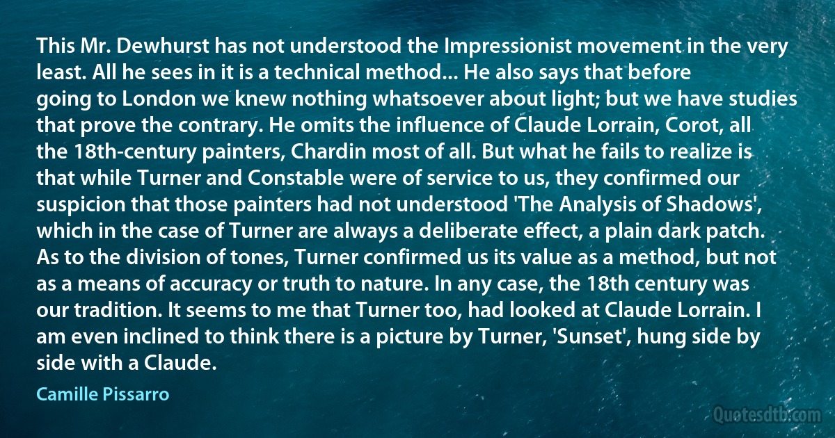 This Mr. Dewhurst has not understood the Impressionist movement in the very least. All he sees in it is a technical method... He also says that before going to London we knew nothing whatsoever about light; but we have studies that prove the contrary. He omits the influence of Claude Lorrain, Corot, all the 18th-century painters, Chardin most of all. But what he fails to realize is that while Turner and Constable were of service to us, they confirmed our suspicion that those painters had not understood 'The Analysis of Shadows', which in the case of Turner are always a deliberate effect, a plain dark patch. As to the division of tones, Turner confirmed us its value as a method, but not as a means of accuracy or truth to nature. In any case, the 18th century was our tradition. It seems to me that Turner too, had looked at Claude Lorrain. I am even inclined to think there is a picture by Turner, 'Sunset', hung side by side with a Claude. (Camille Pissarro)