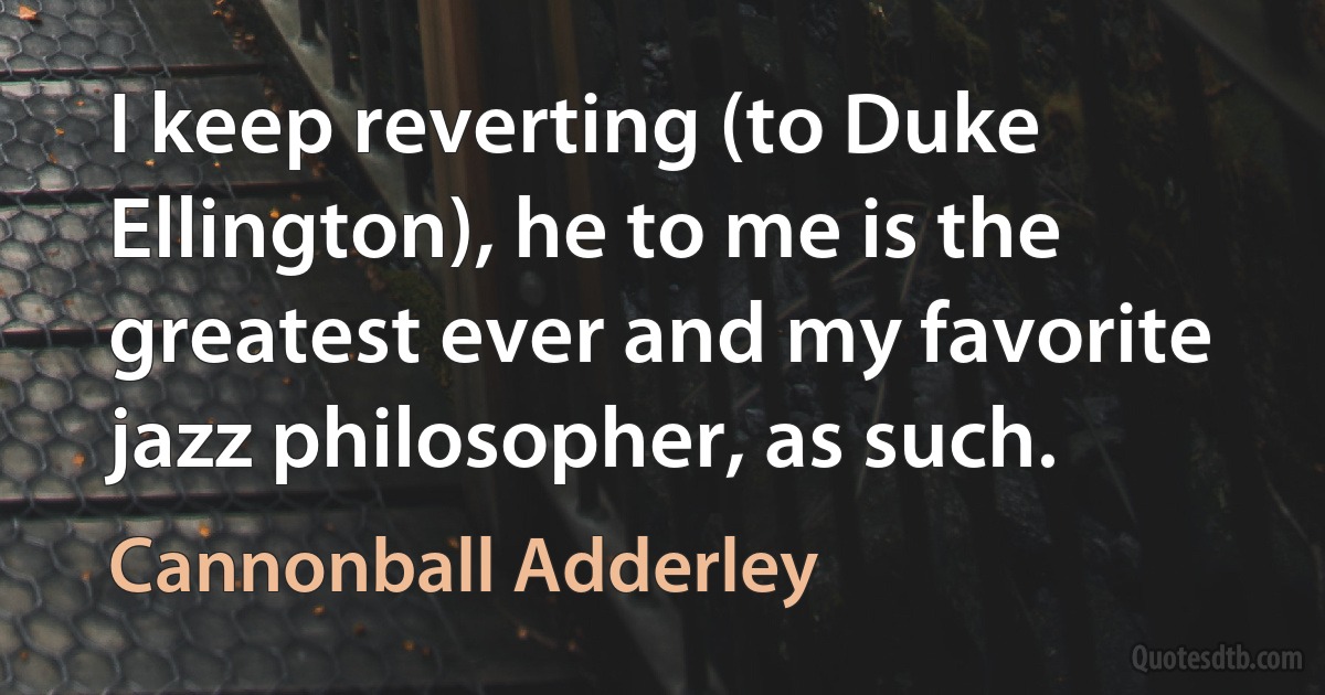 I keep reverting (to Duke Ellington), he to me is the greatest ever and my favorite jazz philosopher, as such. (Cannonball Adderley)