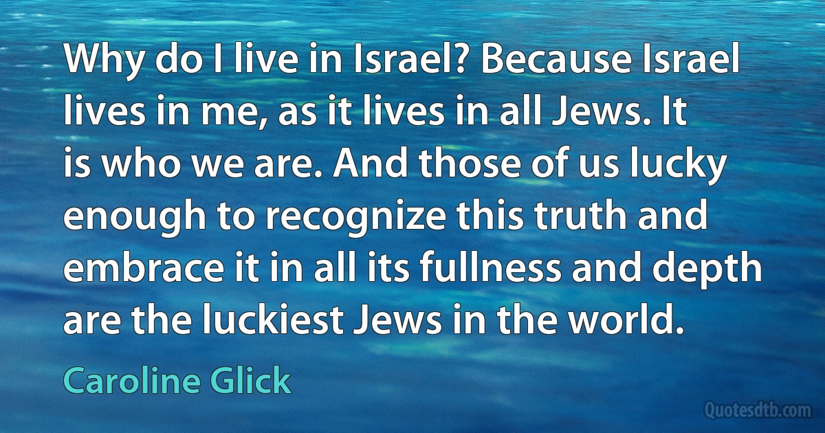 Why do I live in Israel? Because Israel lives in me, as it lives in all Jews. It is who we are. And those of us lucky enough to recognize this truth and embrace it in all its fullness and depth are the luckiest Jews in the world. (Caroline Glick)