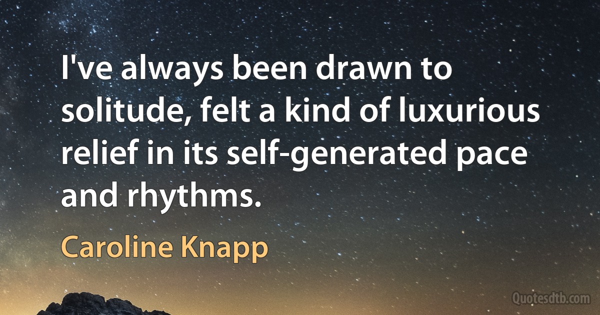 I've always been drawn to solitude, felt a kind of luxurious relief in its self-generated pace and rhythms. (Caroline Knapp)