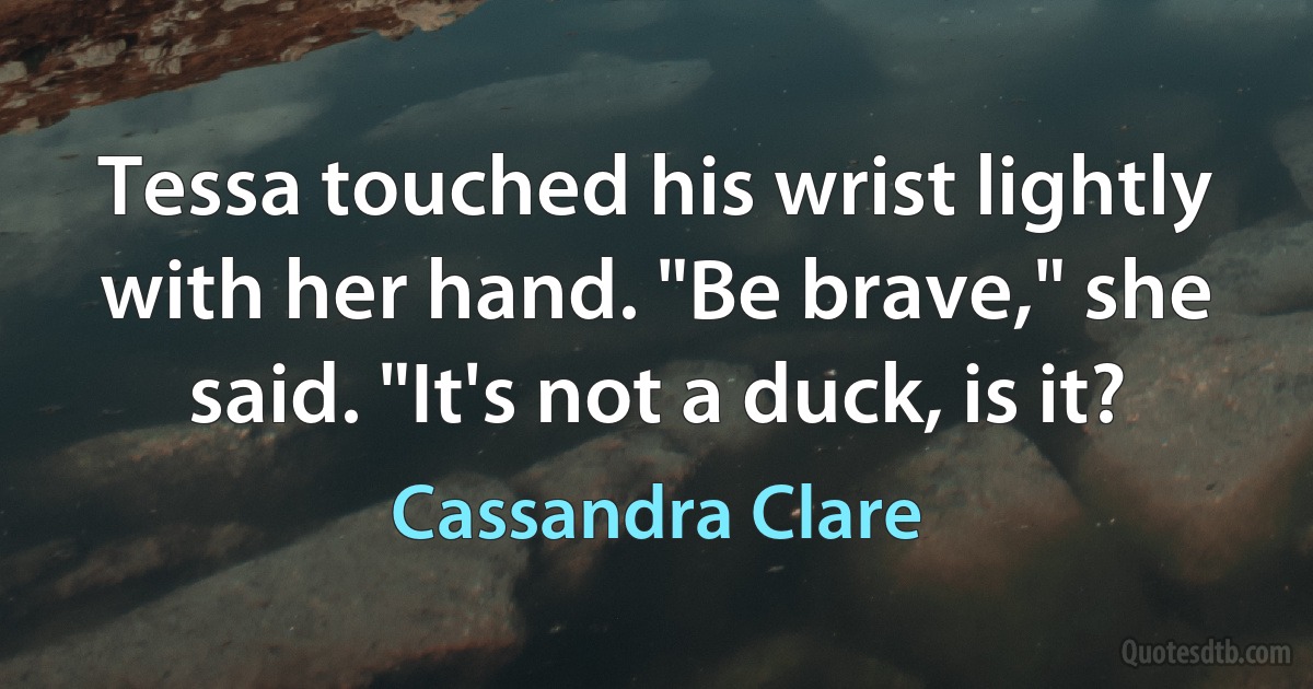 Tessa touched his wrist lightly with her hand. "Be brave," she said. "It's not a duck, is it? (Cassandra Clare)