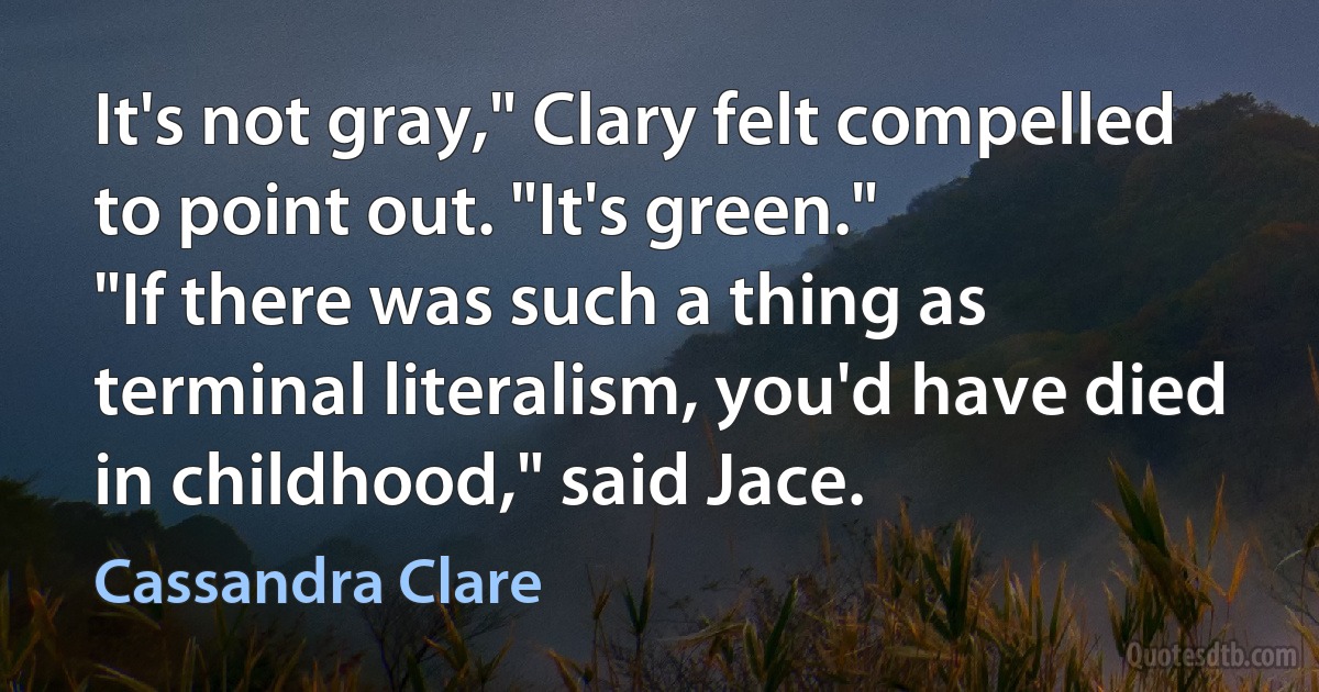 It's not gray," Clary felt compelled to point out. "It's green."
"If there was such a thing as terminal literalism, you'd have died in childhood," said Jace. (Cassandra Clare)