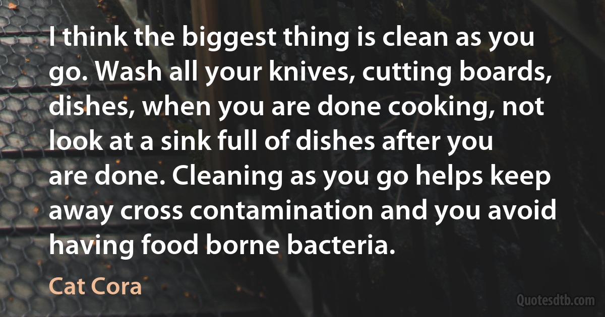 I think the biggest thing is clean as you go. Wash all your knives, cutting boards, dishes, when you are done cooking, not look at a sink full of dishes after you are done. Cleaning as you go helps keep away cross contamination and you avoid having food borne bacteria. (Cat Cora)