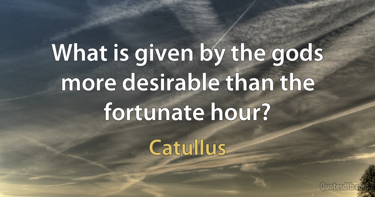 What is given by the gods more desirable than the fortunate hour? (Catullus)