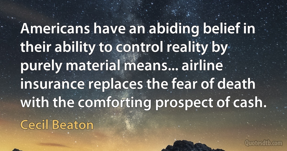 Americans have an abiding belief in their ability to control reality by purely material means... airline insurance replaces the fear of death with the comforting prospect of cash. (Cecil Beaton)