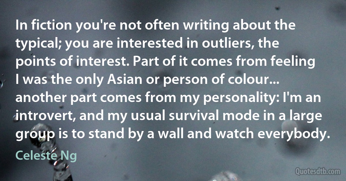 In fiction you're not often writing about the typical; you are interested in outliers, the points of interest. Part of it comes from feeling I was the only Asian or person of colour... another part comes from my personality: I'm an introvert, and my usual survival mode in a large group is to stand by a wall and watch everybody. (Celeste Ng)