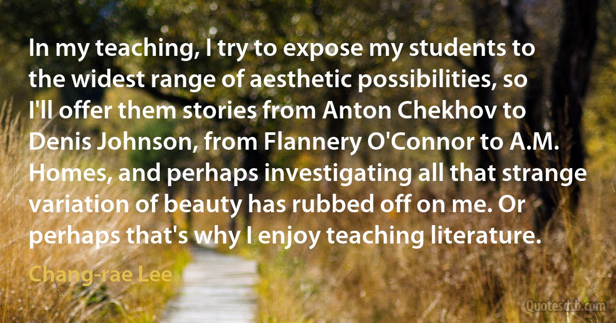 In my teaching, I try to expose my students to the widest range of aesthetic possibilities, so I'll offer them stories from Anton Chekhov to Denis Johnson, from Flannery O'Connor to A.M. Homes, and perhaps investigating all that strange variation of beauty has rubbed off on me. Or perhaps that's why I enjoy teaching literature. (Chang-rae Lee)