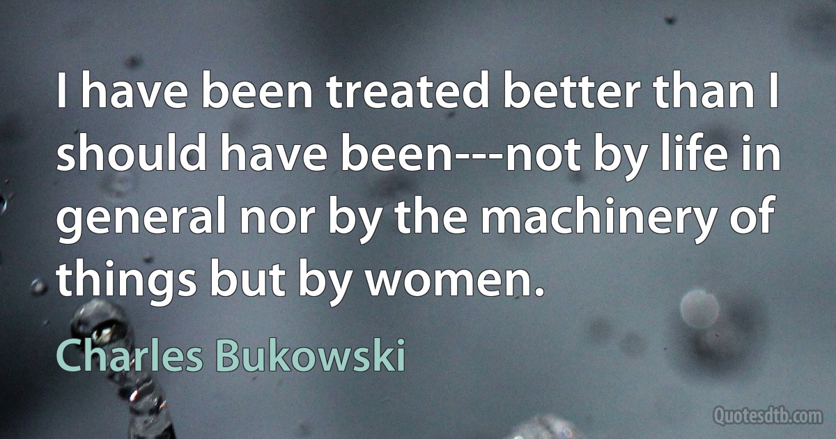 I have been treated better than I should have been---not by life in general nor by the machinery of things but by women. (Charles Bukowski)