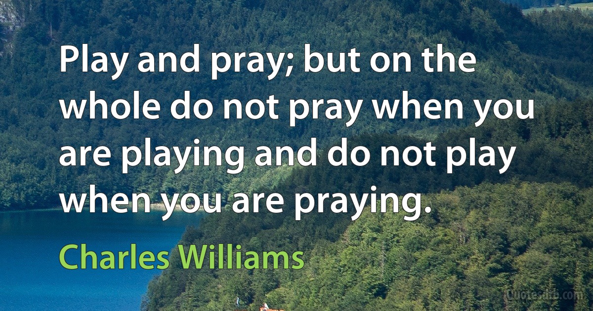 Play and pray; but on the whole do not pray when you are playing and do not play when you are praying. (Charles Williams)