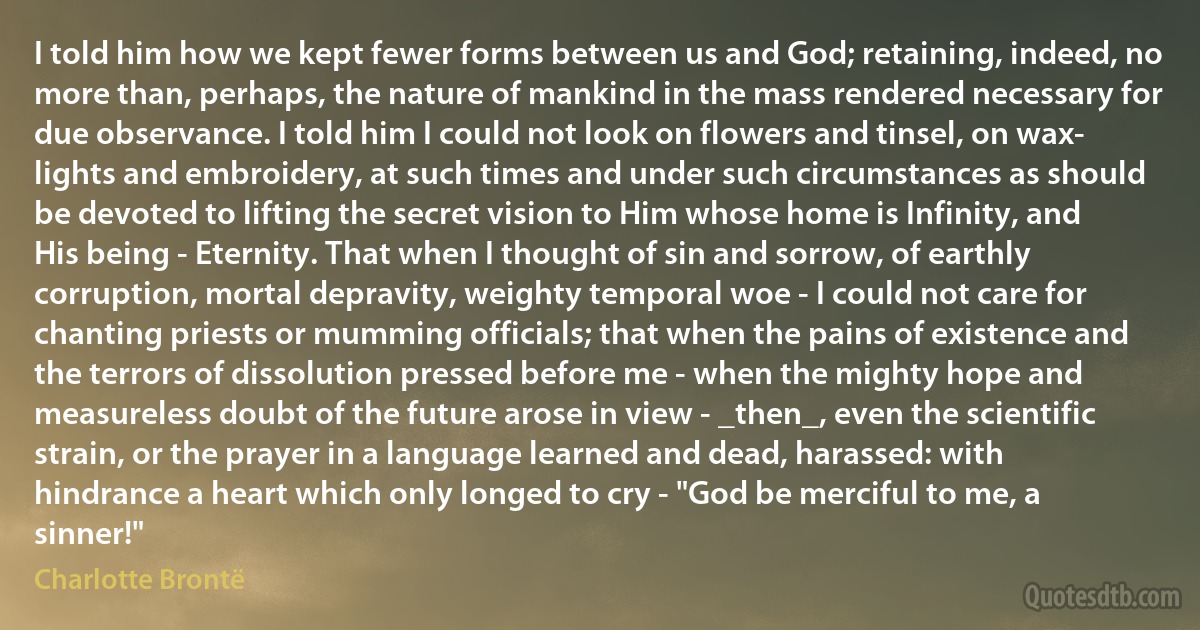 I told him how we kept fewer forms between us and God; retaining, indeed, no more than, perhaps, the nature of mankind in the mass rendered necessary for due observance. I told him I could not look on flowers and tinsel, on wax- lights and embroidery, at such times and under such circumstances as should be devoted to lifting the secret vision to Him whose home is Infinity, and His being - Eternity. That when I thought of sin and sorrow, of earthly corruption, mortal depravity, weighty temporal woe - I could not care for chanting priests or mumming officials; that when the pains of existence and the terrors of dissolution pressed before me - when the mighty hope and measureless doubt of the future arose in view - _then_, even the scientific strain, or the prayer in a language learned and dead, harassed: with hindrance a heart which only longed to cry - "God be merciful to me, a sinner!" (Charlotte Brontë)