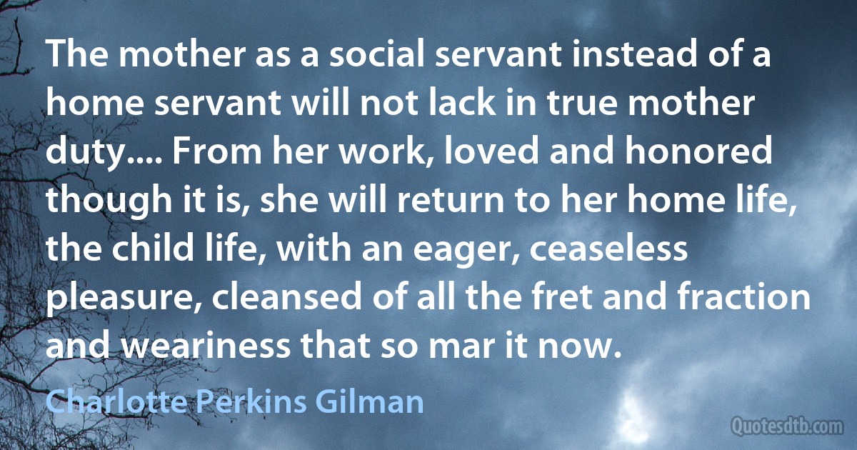 The mother as a social servant instead of a home servant will not lack in true mother duty.... From her work, loved and honored though it is, she will return to her home life, the child life, with an eager, ceaseless pleasure, cleansed of all the fret and fraction and weariness that so mar it now. (Charlotte Perkins Gilman)