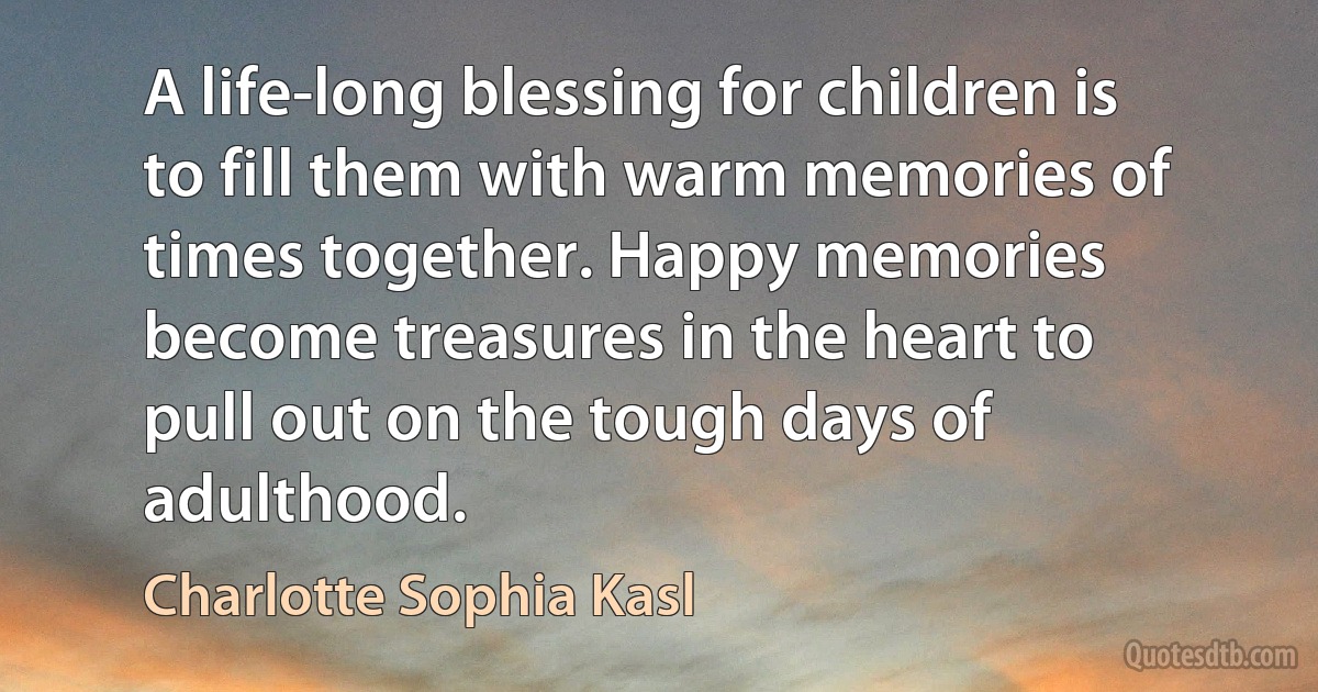 A life-long blessing for children is to fill them with warm memories of times together. Happy memories become treasures in the heart to pull out on the tough days of adulthood. (Charlotte Sophia Kasl)