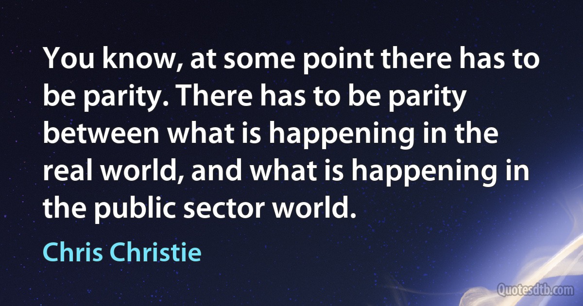 You know, at some point there has to be parity. There has to be parity between what is happening in the real world, and what is happening in the public sector world. (Chris Christie)