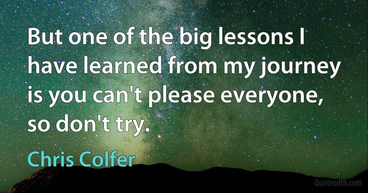 But one of the big lessons I have learned from my journey is you can't please everyone, so don't try. (Chris Colfer)