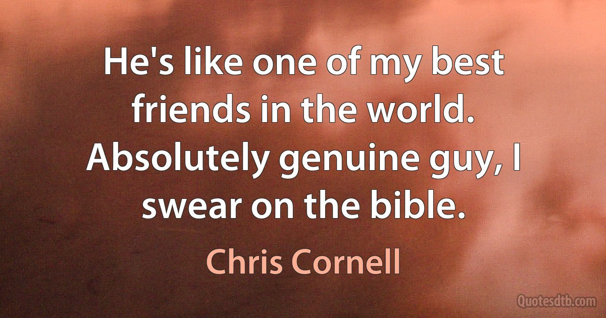 He's like one of my best friends in the world. Absolutely genuine guy, I swear on the bible. (Chris Cornell)