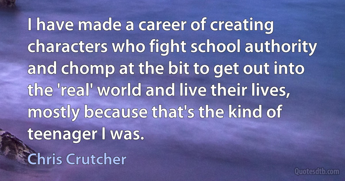 I have made a career of creating characters who fight school authority and chomp at the bit to get out into the 'real' world and live their lives, mostly because that's the kind of teenager I was. (Chris Crutcher)