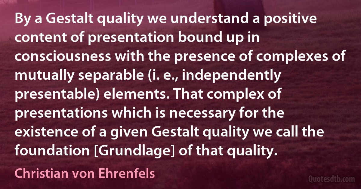 By a Gestalt quality we understand a positive content of presentation bound up in consciousness with the presence of complexes of mutually separable (i. e., independently presentable) elements. That complex of presentations which is necessary for the existence of a given Gestalt quality we call the foundation [Grundlage] of that quality. (Christian von Ehrenfels)