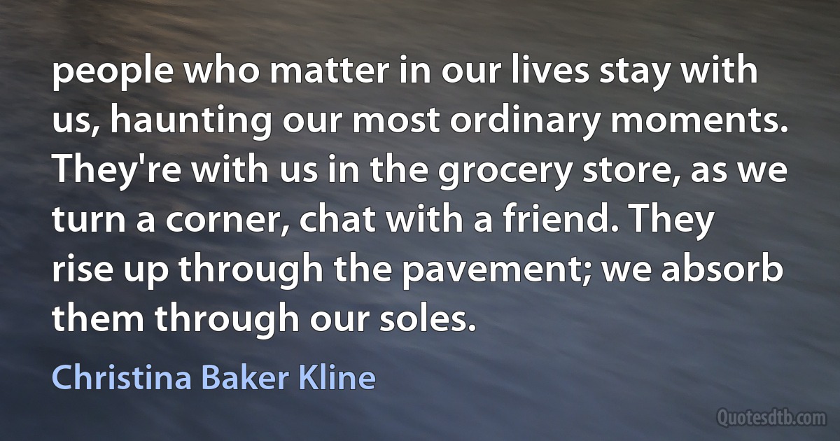 people who matter in our lives stay with us, haunting our most ordinary moments. They're with us in the grocery store, as we turn a corner, chat with a friend. They rise up through the pavement; we absorb them through our soles. (Christina Baker Kline)