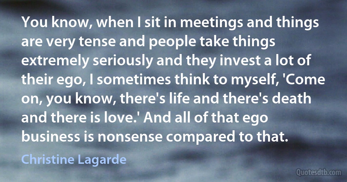 You know, when I sit in meetings and things are very tense and people take things extremely seriously and they invest a lot of their ego, I sometimes think to myself, 'Come on, you know, there's life and there's death and there is love.' And all of that ego business is nonsense compared to that. (Christine Lagarde)