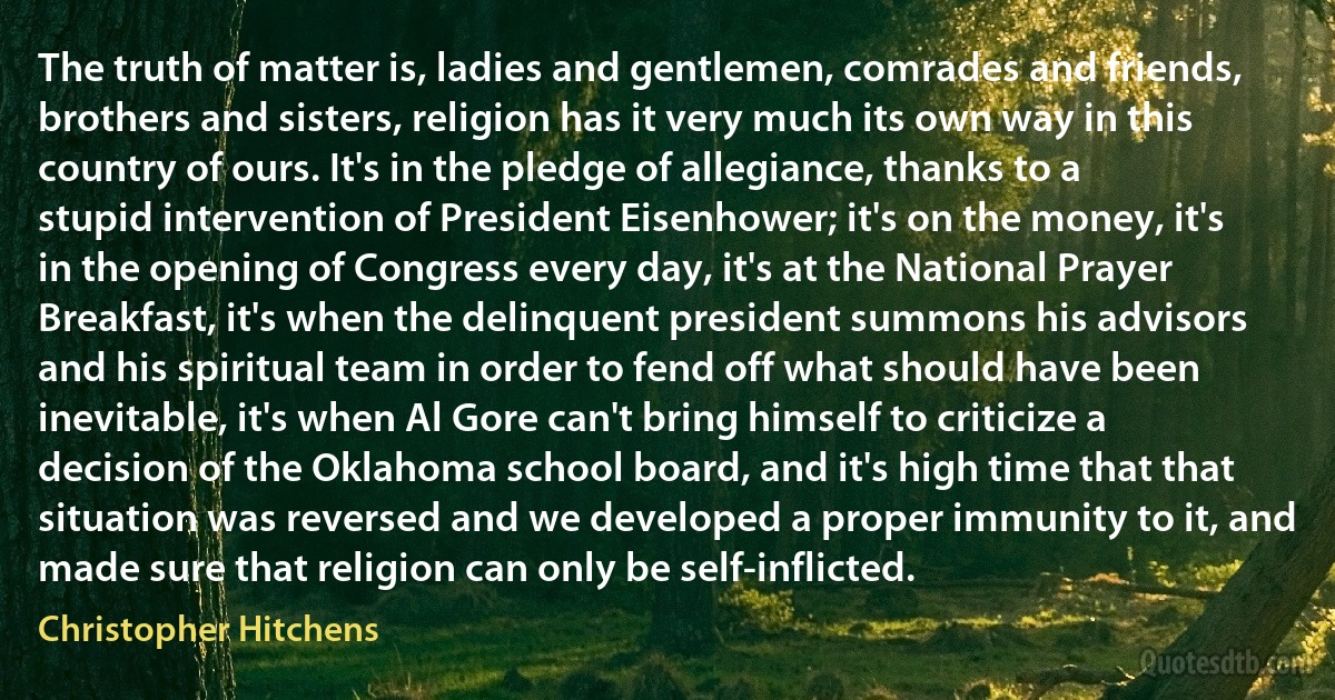 The truth of matter is, ladies and gentlemen, comrades and friends, brothers and sisters, religion has it very much its own way in this country of ours. It's in the pledge of allegiance, thanks to a stupid intervention of President Eisenhower; it's on the money, it's in the opening of Congress every day, it's at the National Prayer Breakfast, it's when the delinquent president summons his advisors and his spiritual team in order to fend off what should have been inevitable, it's when Al Gore can't bring himself to criticize a decision of the Oklahoma school board, and it's high time that that situation was reversed and we developed a proper immunity to it, and made sure that religion can only be self-inflicted. (Christopher Hitchens)